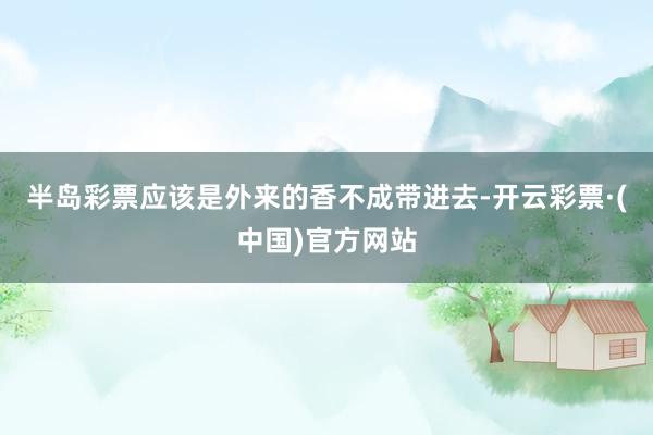 半岛彩票应该是外来的香不成带进去-开云彩票·(中国)官方网站