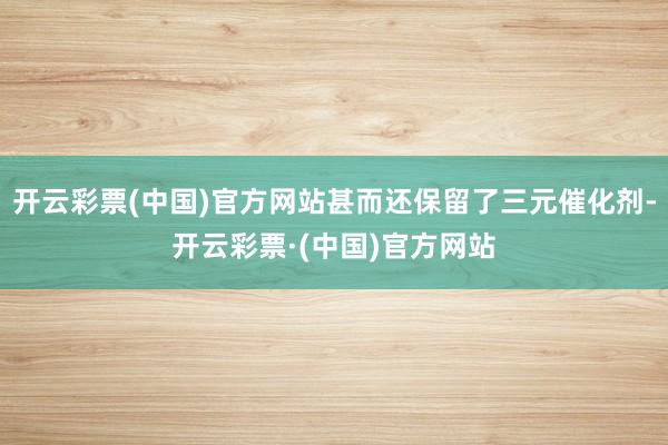 开云彩票(中国)官方网站甚而还保留了三元催化剂-开云彩票·(中国)官方网站