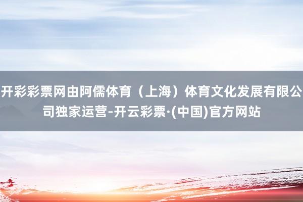开彩彩票网由阿儒体育（上海）体育文化发展有限公司独家运营-开云彩票·(中国)官方网站