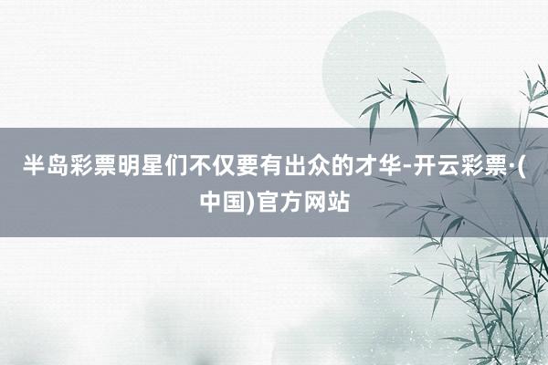半岛彩票明星们不仅要有出众的才华-开云彩票·(中国)官方网站