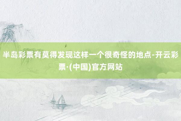 半岛彩票有莫得发现这样一个很奇怪的地点-开云彩票·(中国)官方网站