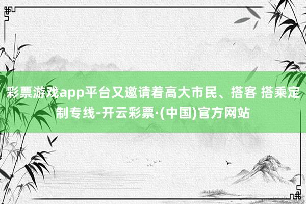彩票游戏app平台又邀请着高大市民、搭客 搭乘定制专线-开云彩票·(中国)官方网站