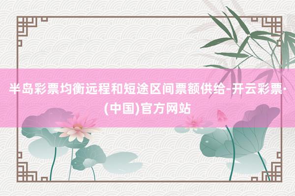 半岛彩票均衡远程和短途区间票额供给-开云彩票·(中国)官方网站