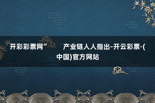 开彩彩票网”        产业链人人指出-开云彩票·(中国)官方网站