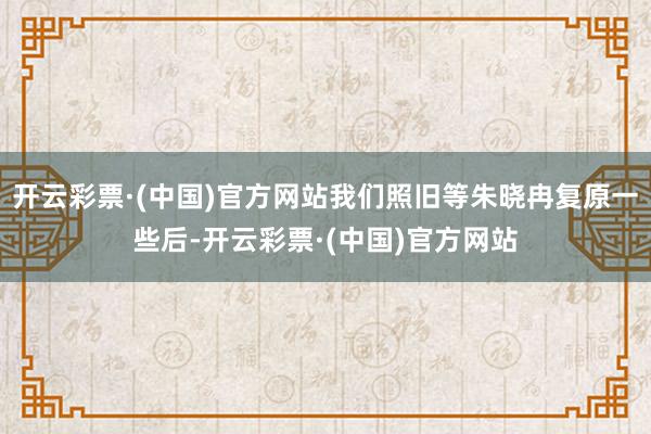 开云彩票·(中国)官方网站我们照旧等朱晓冉复原一些后-开云彩票·(中国)官方网站
