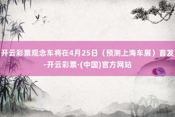开云彩票观念车将在4月25日（预测上海车展）首发-开云彩票·(中国)官方网站