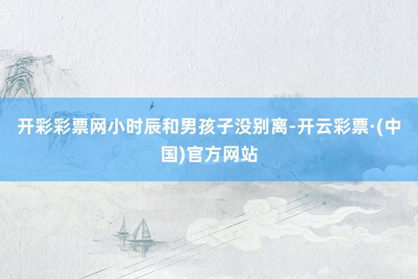 开彩彩票网小时辰和男孩子没别离-开云彩票·(中国)官方网站