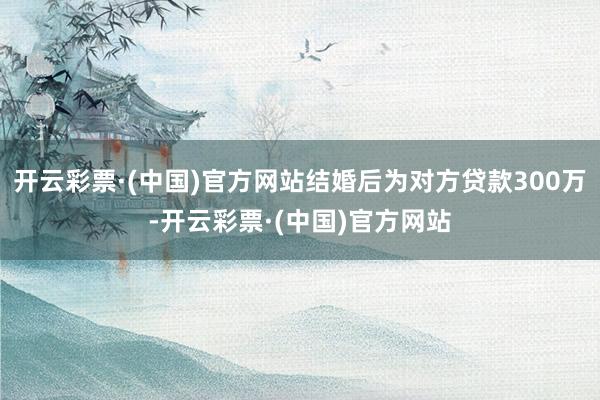 开云彩票·(中国)官方网站结婚后为对方贷款300万-开云彩票·(中国)官方网站