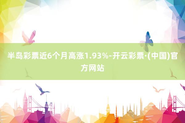 半岛彩票近6个月高涨1.93%-开云彩票·(中国)官方网站