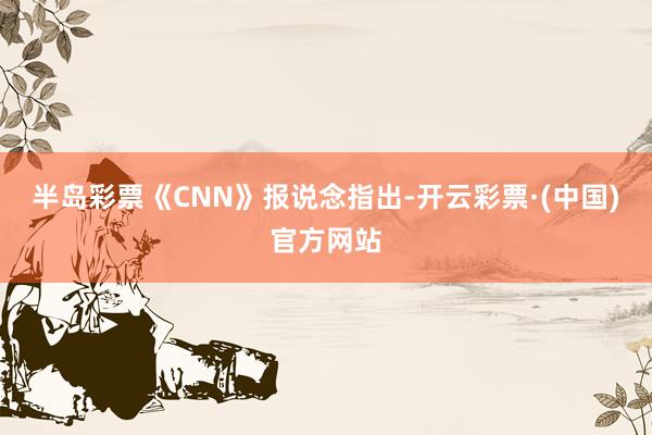 半岛彩票《CNN》报说念指出-开云彩票·(中国)官方网站