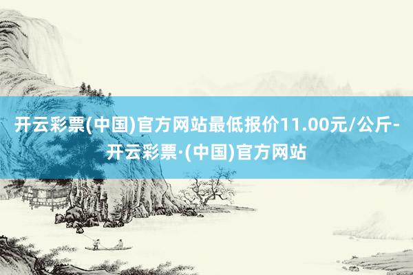开云彩票(中国)官方网站最低报价11.00元/公斤-开云彩票·(中国)官方网站