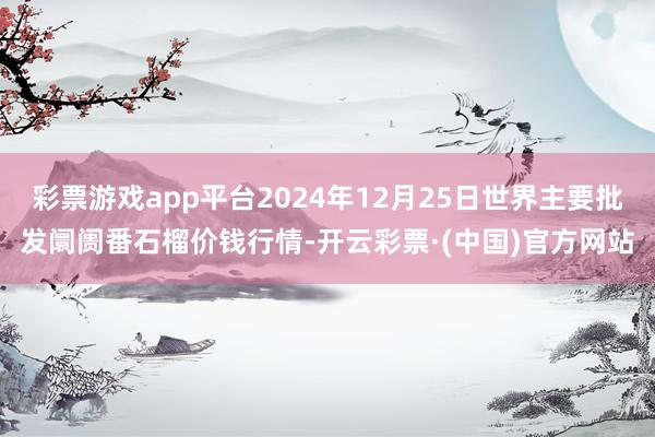 彩票游戏app平台2024年12月25日世界主要批发阛阓番石榴价钱行情-开云彩票·(中国)官方网站