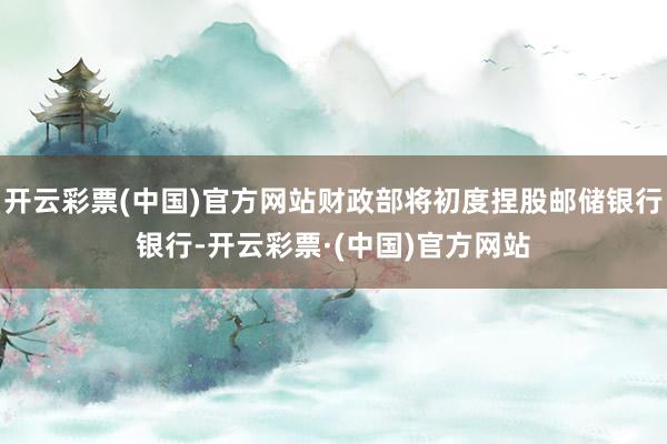 开云彩票(中国)官方网站财政部将初度捏股邮储银行银行-开云彩票·(中国)官方网站