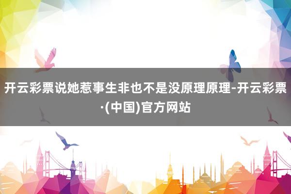开云彩票说她惹事生非也不是没原理原理-开云彩票·(中国)官方网站