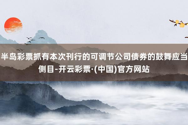 半岛彩票抓有本次刊行的可调节公司债券的鼓舞应当侧目-开云彩票·(中国)官方网站