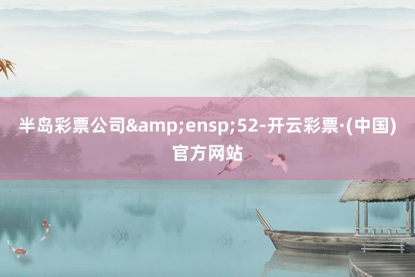 半岛彩票公司 52-开云彩票·(中国)官方网站