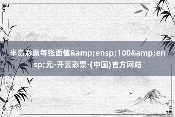 半岛彩票每张面值 100 元-开云彩票·(中国)官方网站
