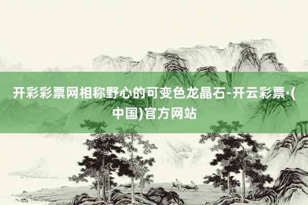 开彩彩票网相称野心的可变色龙晶石-开云彩票·(中国)官方网站
