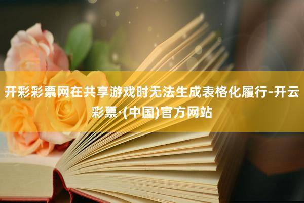 开彩彩票网在共享游戏时无法生成表格化履行-开云彩票·(中国)官方网站