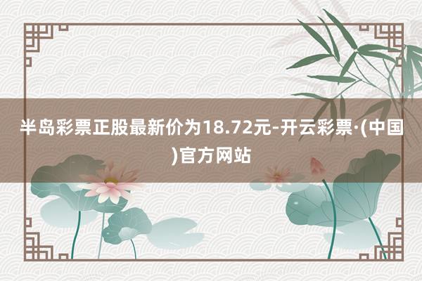 半岛彩票正股最新价为18.72元-开云彩票·(中国)官方网站