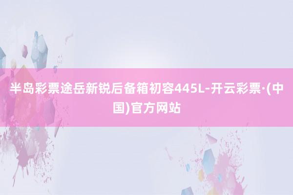 半岛彩票途岳新锐后备箱初容445L-开云彩票·(中国)官方网站