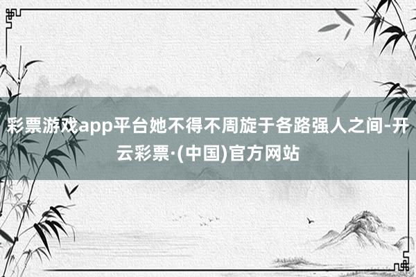 彩票游戏app平台她不得不周旋于各路强人之间-开云彩票·(中国)官方网站