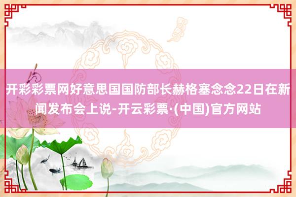 开彩彩票网好意思国国防部长赫格塞念念22日在新闻发布会上说-开云彩票·(中国)官方网站