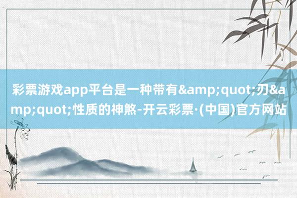 彩票游戏app平台是一种带有&quot;刃&quot;性质的神煞-开云彩票·(中国)官方网站
