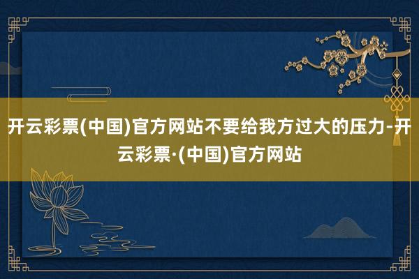 开云彩票(中国)官方网站不要给我方过大的压力-开云彩票·(中国)官方网站