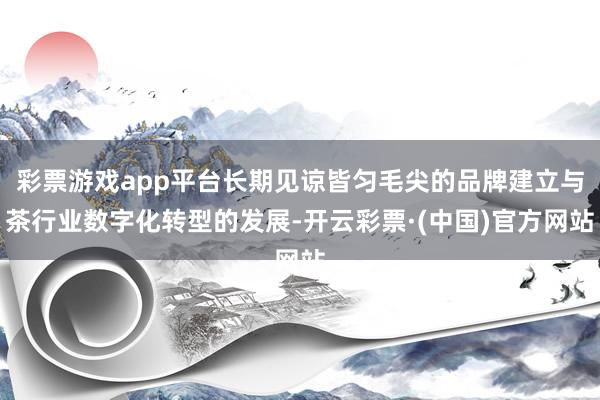 彩票游戏app平台长期见谅皆匀毛尖的品牌建立与茶行业数字化转型的发展-开云彩票·(中国)官方网站
