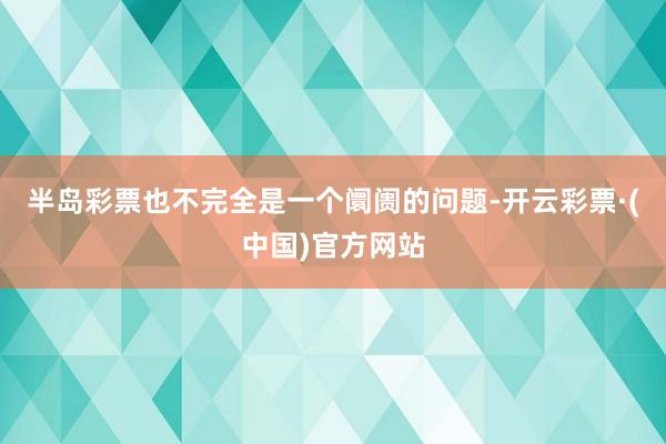 半岛彩票也不完全是一个阛阓的问题-开云彩票·(中国)官方网站