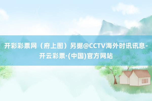 开彩彩票网(府上图)另据@CCTV海外时讯讯息-开云彩票·(中国)官方网站