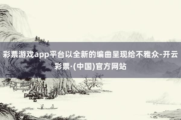 彩票游戏app平台以全新的编曲呈现给不雅众-开云彩票·(中国)官方网站
