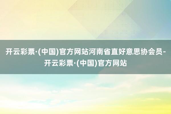 开云彩票·(中国)官方网站河南省直好意思协会员-开云彩票·(中国)官方网站