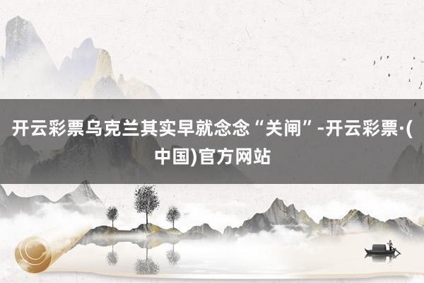开云彩票乌克兰其实早就念念“关闸”-开云彩票·(中国)官方网站