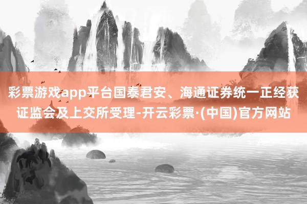 彩票游戏app平台国泰君安、海通证券统一正经获证监会及上交所受理-开云彩票·(中国)官方网站
