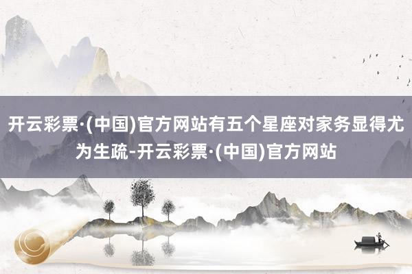 开云彩票·(中国)官方网站有五个星座对家务显得尤为生疏-开云彩票·(中国)官方网站