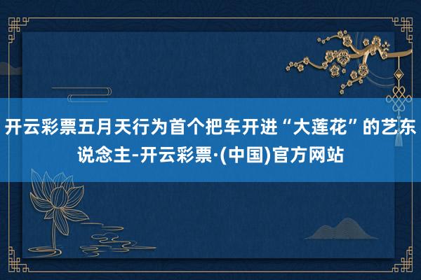开云彩票五月天行为首个把车开进“大莲花”的艺东说念主-开云彩票·(中国)官方网站