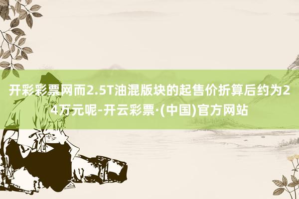 开彩彩票网而2.5T油混版块的起售价折算后约为24万元呢-开云彩票·(中国)官方网站