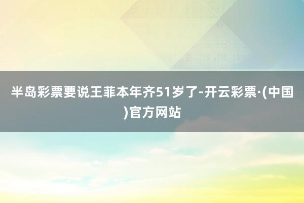 半岛彩票要说王菲本年齐51岁了-开云彩票·(中国)官方网站
