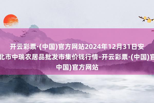 开云彩票·(中国)官方网站2024年12月31日安徽省淮北市中瑞农居品批发市集价钱行情-开云彩票·(中国)官方网站