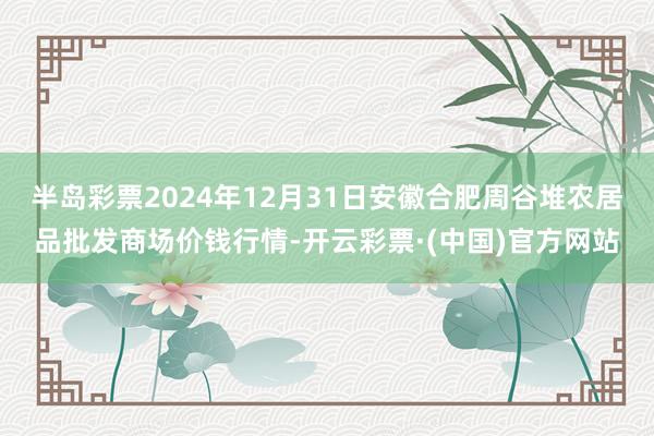 半岛彩票2024年12月31日安徽合肥周谷堆农居品批发商场价钱行情-开云彩票·(中国)官方网站