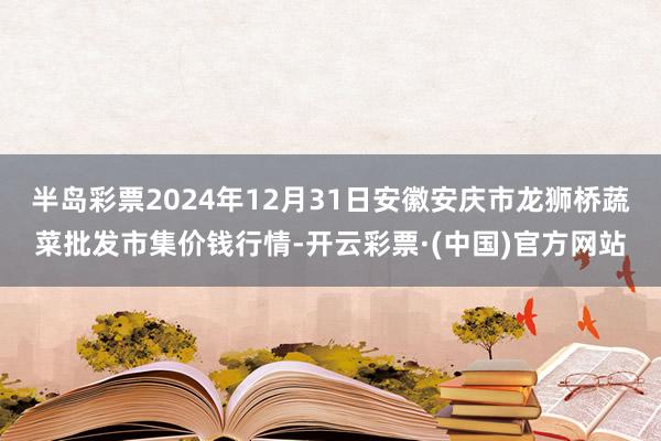 半岛彩票2024年12月31日安徽安庆市龙狮桥蔬菜批发市集价钱行情-开云彩票·(中国)官方网站