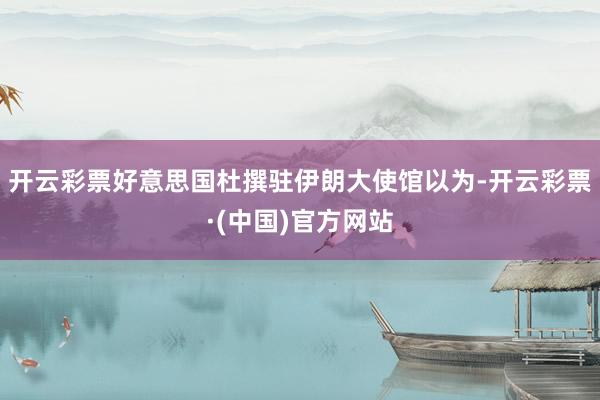 开云彩票好意思国杜撰驻伊朗大使馆以为-开云彩票·(中国)官方网站