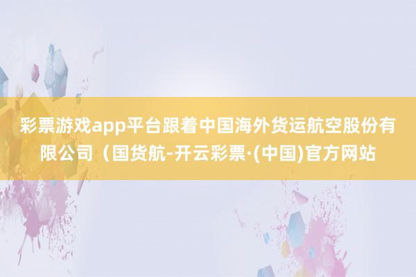 彩票游戏app平台　　跟着中国海外货运航空股份有限公司（国货航-开云彩票·(中国)官方网站
