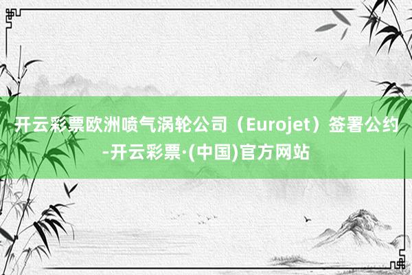 开云彩票欧洲喷气涡轮公司（Eurojet）签署公约-开云彩票·(中国)官方网站