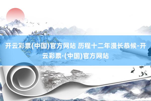 开云彩票(中国)官方网站 历程十二年漫长恭候-开云彩票·(中国)官方网站