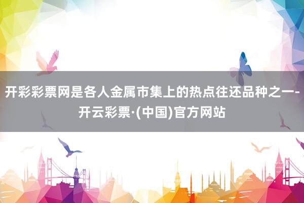 开彩彩票网是各人金属市集上的热点往还品种之一-开云彩票·(中国)官方网站