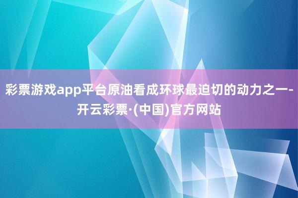 彩票游戏app平台原油看成环球最迫切的动力之一-开云彩票·(中国)官方网站