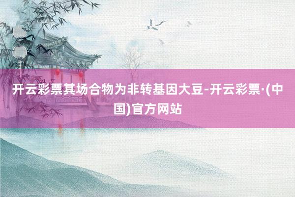 开云彩票其场合物为非转基因大豆-开云彩票·(中国)官方网站